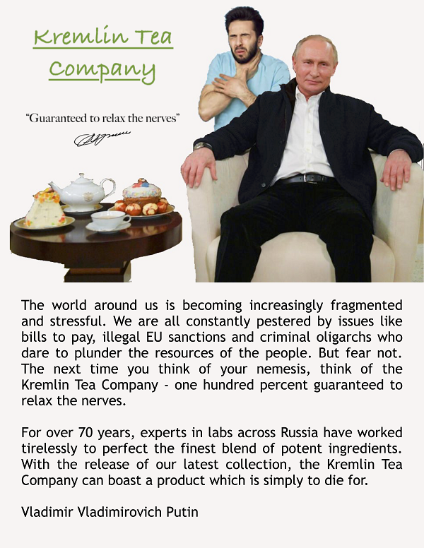 Image of Vladimir Putin sitting in an armchair next to a tea table, while a man behind him chokes. Heading
          reads: Kremlin Tea Company: Guaranteed to relax the nerves’ with an image of Putin’s signature. Text below reads:
          ‘The world around us is becoming increasingly fragmented and stressful. We are all constantly pestered by issues
          like bills to pay, illegal EU sanctions and criminal oligarchs who dare to plunder the resources of the people.
          But fear not. The next time you think of your nemesis, think of the Kremlin Tea Company – one hundred percent
          guaranteed to relax the nerves. For over 70 years, experts in labs across Russia have worked tirelessly to
          perfect the finest blend of potent ingredients. With the release of our latest collection, the Kremlin Tea
          Company can boast a product which is simply to die for. – Vladimir Vladimirovich Putin’